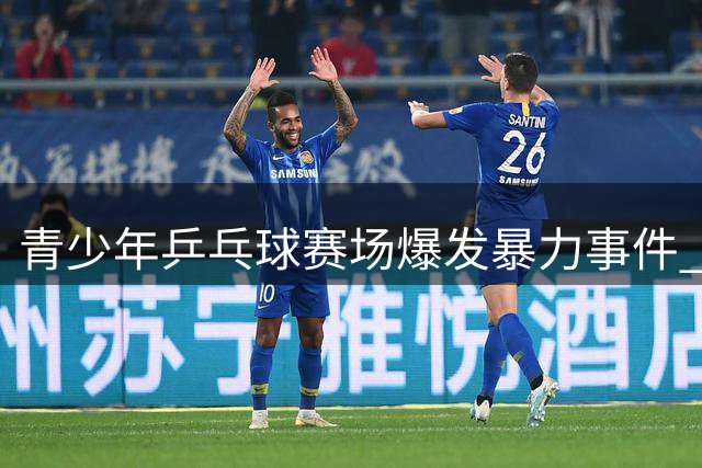 青少年乒乓球赛场爆发暴力事件 江苏省乒协严惩涉事选手